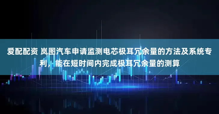 爱配配资 岚图汽车申请监测电芯极耳冗余量的方法及系统专利，能在短时间内完成极耳冗余量的测算