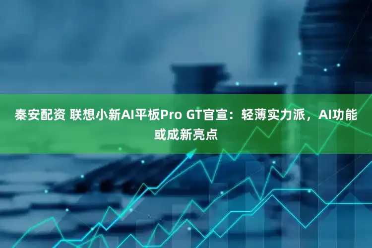 秦安配资 联想小新AI平板Pro GT官宣：轻薄实力派，AI功能或成新亮点