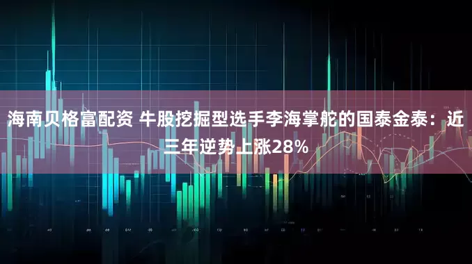 海南贝格富配资 牛股挖掘型选手李海掌舵的国泰金泰：近三年逆势上涨28%