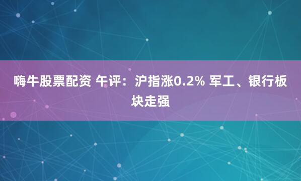 嗨牛股票配资 午评：沪指涨0.2% 军工、银行板块走强