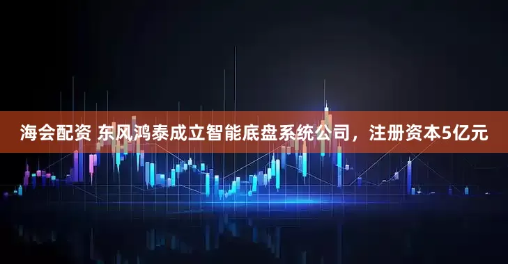海会配资 东风鸿泰成立智能底盘系统公司，注册资本5亿元