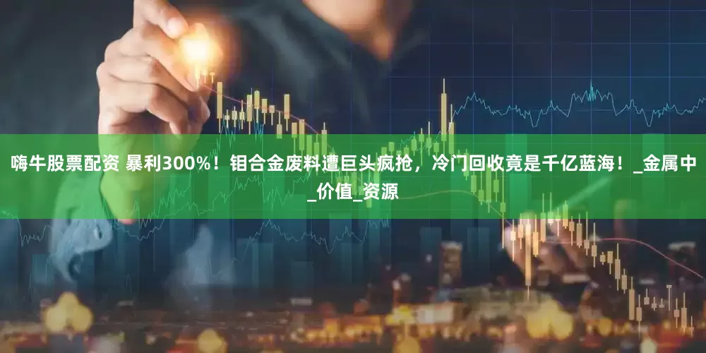 嗨牛股票配资 暴利300%！钼合金废料遭巨头疯抢，冷门回收竟是千亿蓝海！_金属中_价值_资源