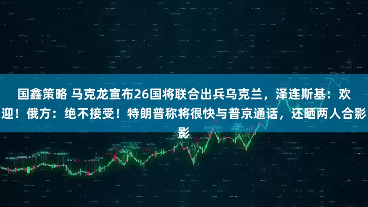 国鑫策略 马克龙宣布26国将联合出兵乌克兰，泽连斯基：欢迎！俄方：绝不接受！特朗普称将很快与普京通话，还晒两人合影