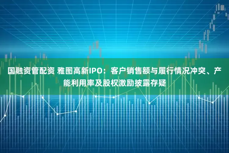 国融资管配资 雅图高新IPO：客户销售额与履行情况冲突、产能利用率及股权激励披露存疑