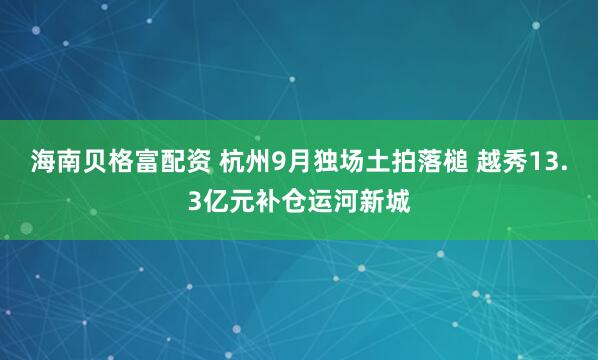 海南贝格富配资 杭州9月独场土拍落槌 越秀13.3亿元补仓运河新城