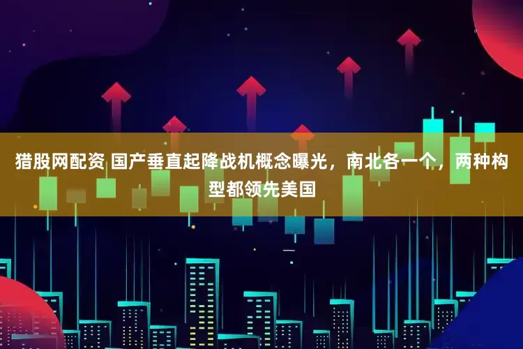 猎股网配资 国产垂直起降战机概念曝光，南北各一个，两种构型都领先美国