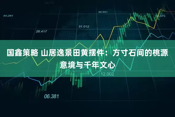国鑫策略 山居逸景田黄摆件：方寸石间的桃源意境与千年文心