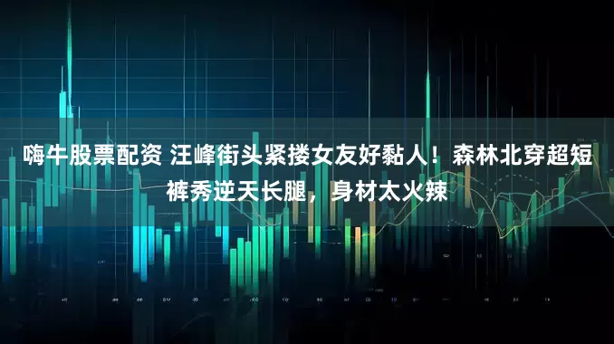 嗨牛股票配资 汪峰街头紧搂女友好黏人！森林北穿超短裤秀逆天长腿，身材太火辣