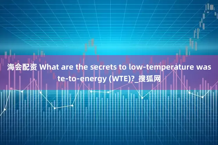 海会配资 What are the secrets to low-temperature waste-to-energy (WTE)?_搜狐网