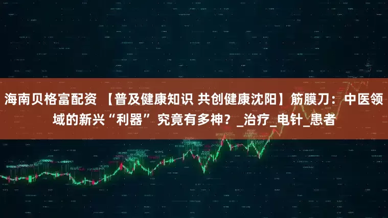 海南贝格富配资 【普及健康知识 共创健康沈阳】筋膜刀：中医领域的新兴“利器” 究竟有多神？_治疗_电针_患者