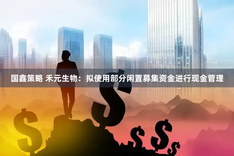 国鑫策略 禾元生物：拟使用部分闲置募集资金进行现金管理