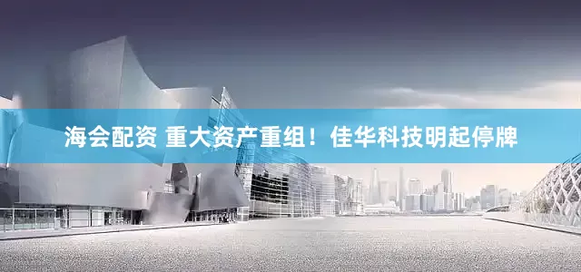 海会配资 重大资产重组！佳华科技明起停牌