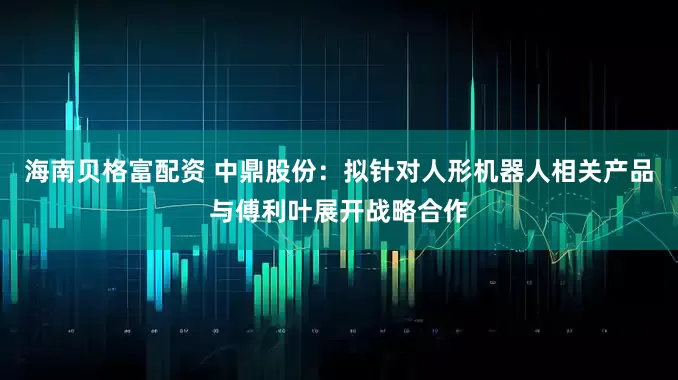 海南贝格富配资 中鼎股份：拟针对人形机器人相关产品与傅利叶展开战略合作