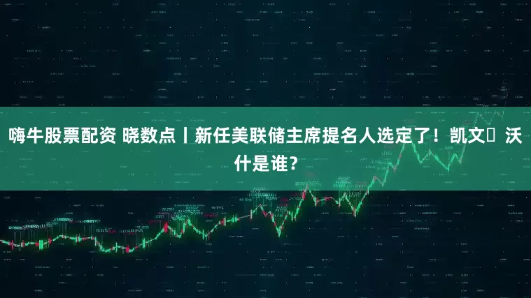 嗨牛股票配资 晓数点丨新任美联储主席提名人选定了！凯文・沃什是谁？